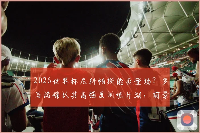2026世界杯尼科帕斯能否登场?罗马诺确认其高强度训练计划,前景已被看好