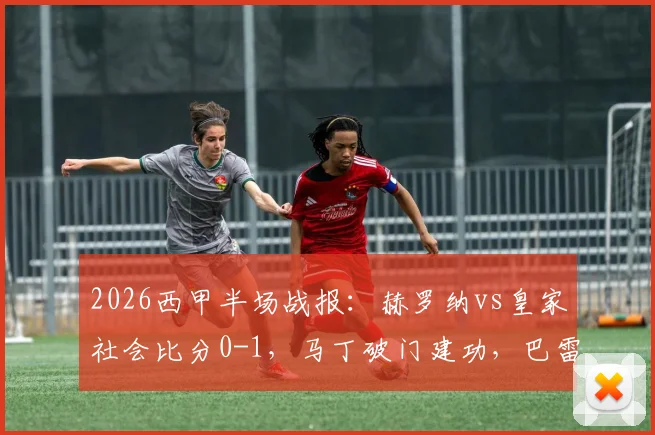 2026西甲半场战报：赫罗纳vs皇家社会比分0-1，马丁破门建功，巴雷内切亚伤退引发关注