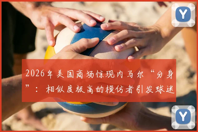 2026年美国商场惊现内马尔“分身”:相似度极高的模仿者引发球迷骚动,现场视频流出