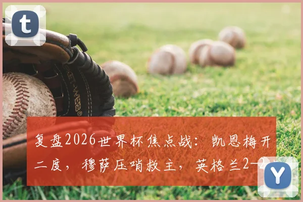 复盘2026世界杯焦点战:凯恩梅开二度,穆萨压哨救主,英格兰2-2克罗地亚半场全解析
