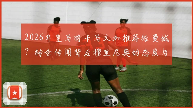 2026年皇马将卡马文加推荐给曼城?转会传闻背后穆里尼奥的态度与球员未来详解
