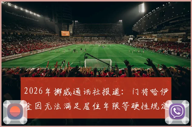 2026年挪威通讯社报道:门将哈伊金因无法满足居住年限等硬性规定,归化入籍挪威申请正式失败,未来前景分析