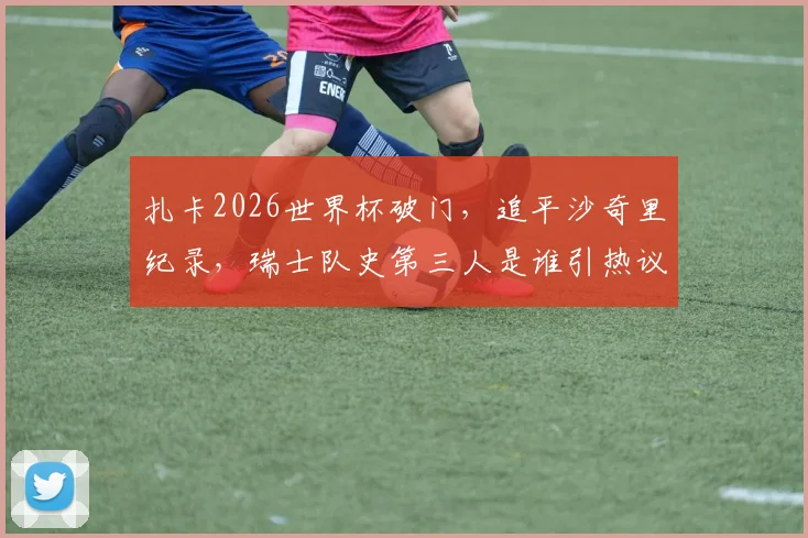 扎卡2026世界杯破门,追平沙奇里纪录,瑞士队史第三人是谁引热议,附进球集锦与技术分析