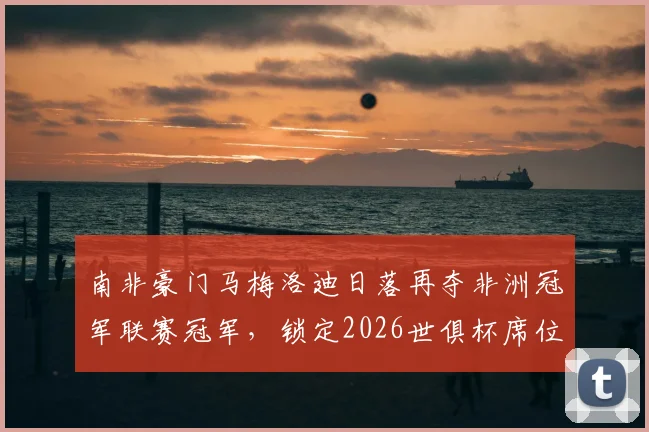南非豪门马梅洛迪日落再夺非洲冠军联赛冠军,锁定2026世俱杯席位,队史成就与核心阵容解析